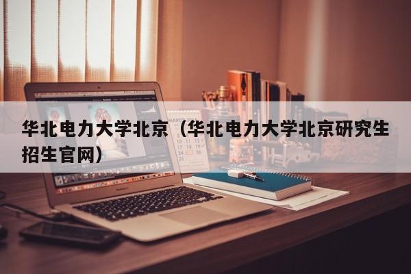 华北电力大学北京（华北电力大学北京研究生招生官网）