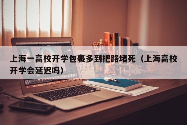 上海一高校开学包裹多到把路堵死（上海高校开学会延迟吗）