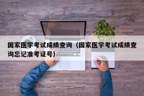 国家医学考试成绩查询（国家医学考试成绩查询忘记准考证号）