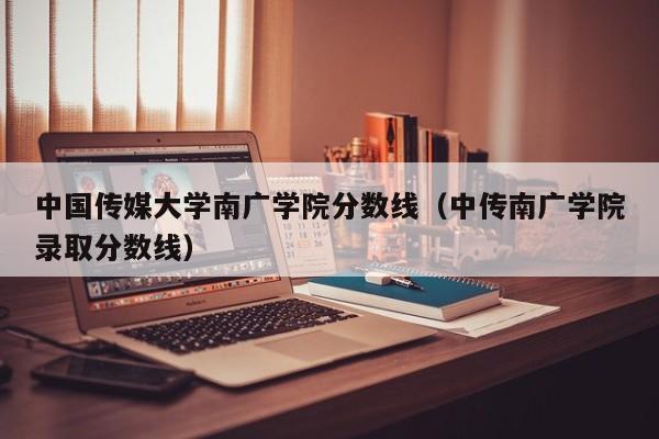 中国传媒大学南广学院分数线（中传南广学院录取分数线）