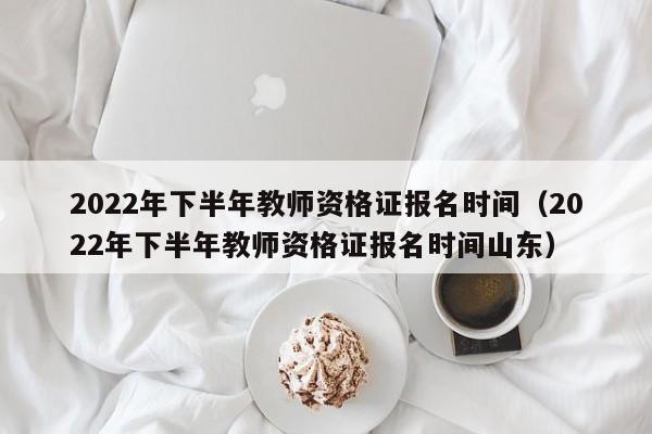 2022年下半年教师资格证报名时间（2022年下半年教师资格证报名时间山东）