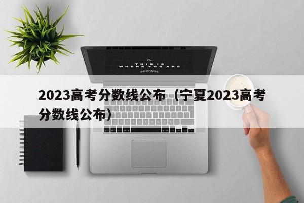 2023高考分数线公布（宁夏2023高考分数线公布）