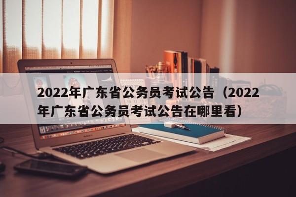 2022年广东省公务员考试公告（2022年广东省公务员考试公告在哪里看）