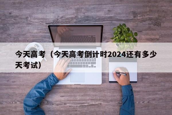 今天高考（今天高考倒计时2024还有多少天考试）