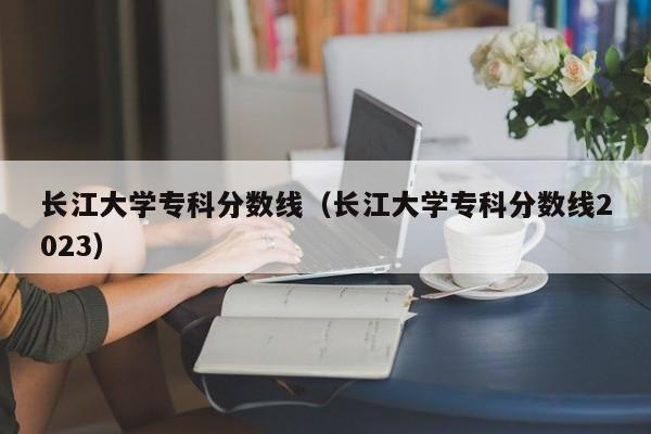 长江大学专科分数线（长江大学专科分数线2023）