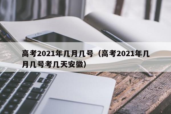 高考2021年几月几号（高考2021年几月几号考几天安徽）