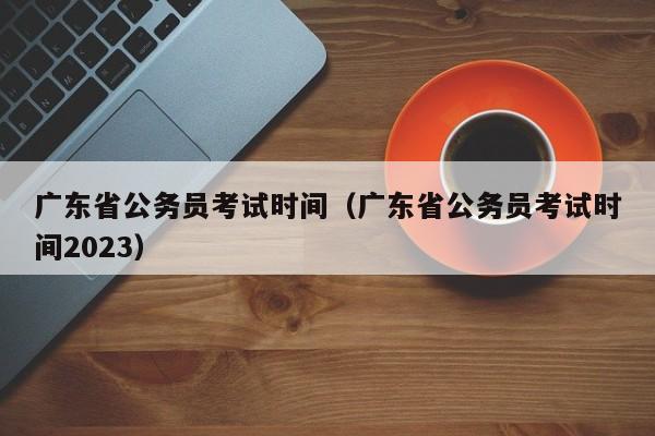 广东省公务员考试时间（广东省公务员考试时间2023）