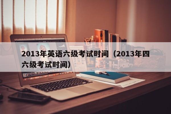 2013年英语六级考试时间（2013年四六级考试时间）