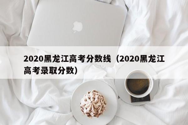 2020黑龙江高考分数线（2020黑龙江高考录取分数）