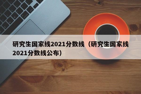 研究生国家线2021分数线（研究生国家线2021分数线公布）