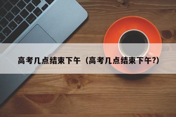 高考几点结束下午（高考几点结束下午?）