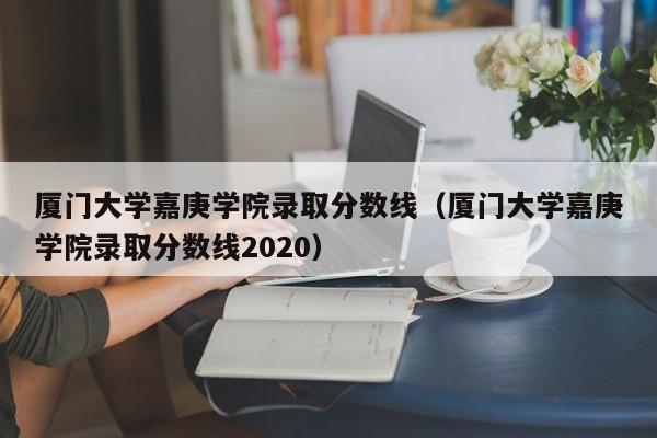 厦门大学嘉庚学院录取分数线（厦门大学嘉庚学院录取分数线2020）