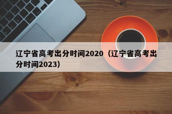 辽宁省高考出分时间2020（辽宁省高考出分时间2023）