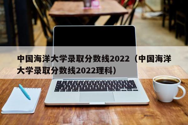 中国海洋大学录取分数线2022（中国海洋大学录取分数线2022理科）