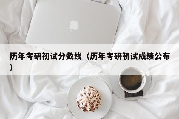 历年考研初试分数线（历年考研初试成绩公布）