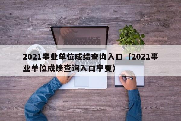 2021事业单位成绩查询入口（2021事业单位成绩查询入口宁夏）