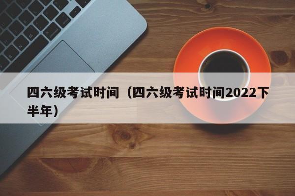 四六级考试时间（四六级考试时间2022下半年）