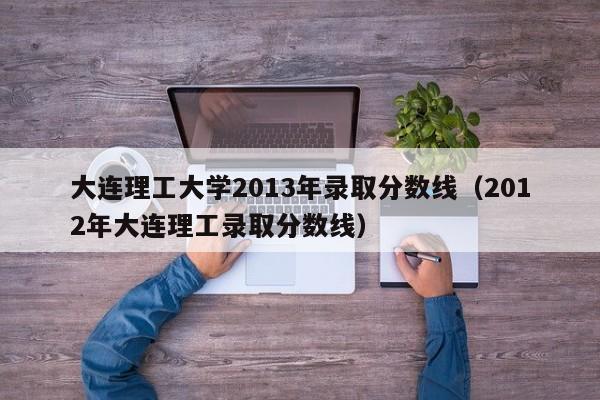 大连理工大学2013年录取分数线（2012年大连理工录取分数线）