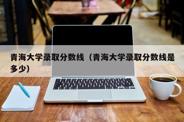 青海大学录取分数线（青海大学录取分数线是多少）