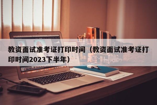 教资面试准考证打印时间（教资面试准考证打印时间2023下半年）