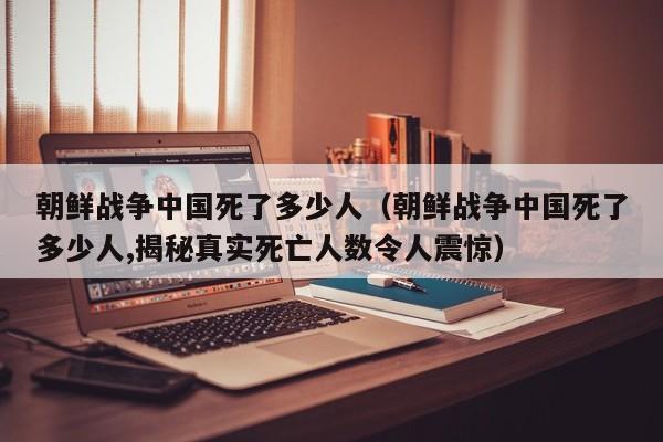 朝鲜战争中国死了多少人（朝鲜战争中国死了多少人,揭秘真实死亡人数令人震惊）