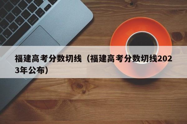 福建高考分数切线（福建高考分数切线2023年公布）