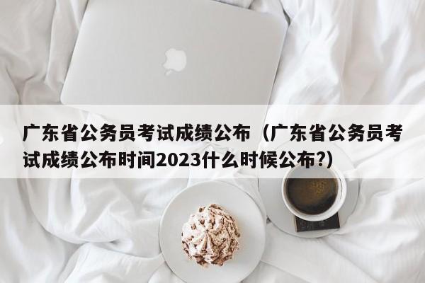 广东省公务员考试成绩公布（广东省公务员考试成绩公布时间2023什么时候公布?）