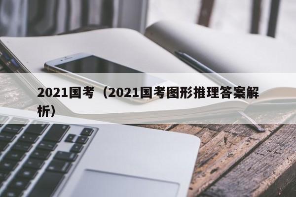 2021国考（2021国考图形推理答案解析）