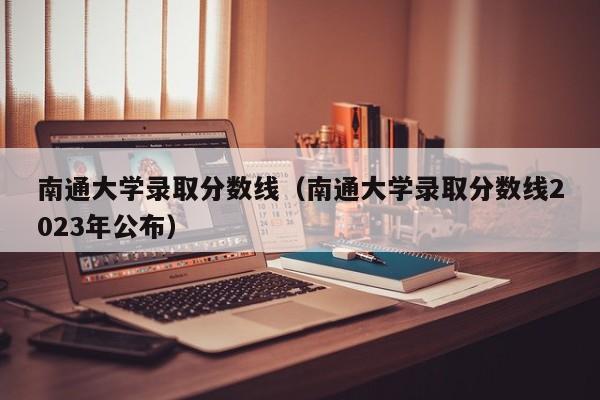 南通大学录取分数线（南通大学录取分数线2023年公布）