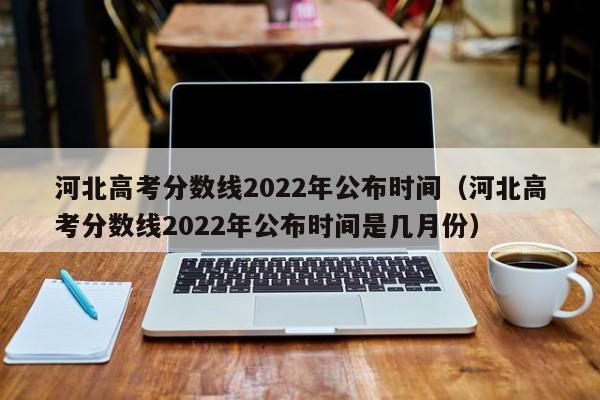 河北高考分数线2022年公布时间（河北高考分数线2022年公布时间是几月份）