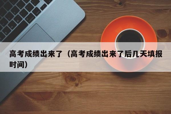 高考成绩出来了（高考成绩出来了后几天填报时间）