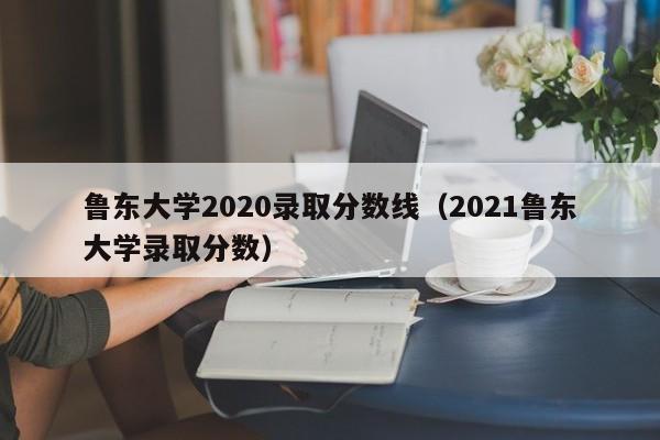 鲁东大学2020录取分数线（2021鲁东大学录取分数）