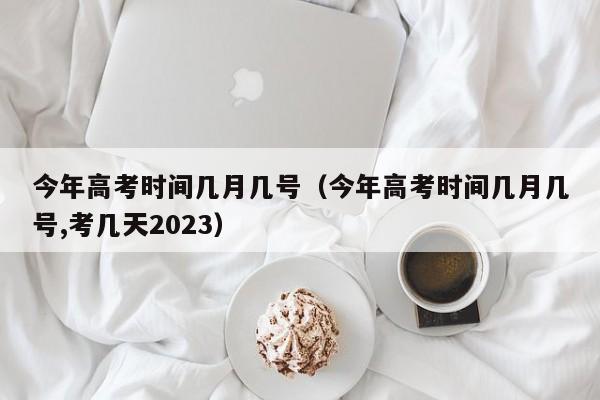 今年高考时间几月几号（今年高考时间几月几号,考几天2023）