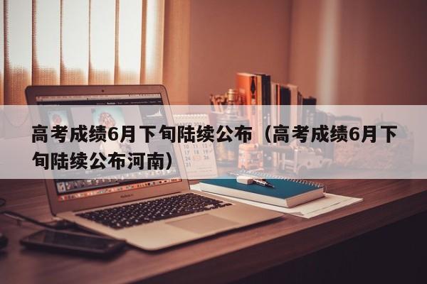 高考成绩6月下旬陆续公布（高考成绩6月下旬陆续公布河南）