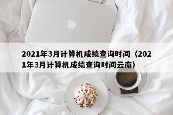 2021年3月计算机成绩查询时间（2021年3月计算机成绩查询时间云南）