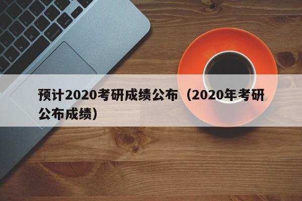 预计2020考研成绩公布（2020年考研公布成绩）