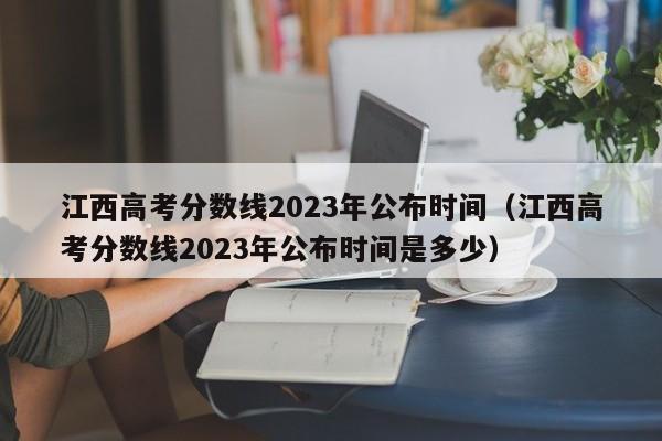 江西高考分数线2023年公布时间（江西高考分数线2023年公布时间是多少）