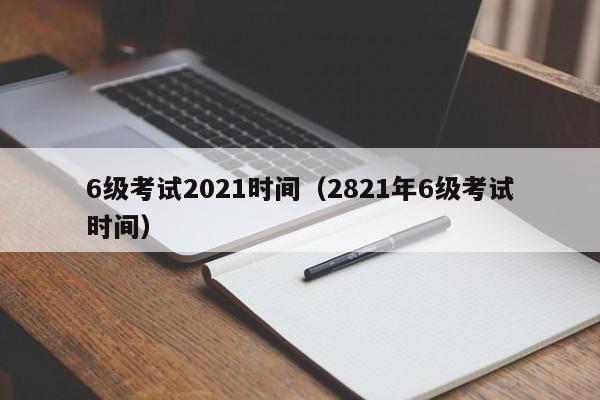 6级考试2021时间（2821年6级考试时间）