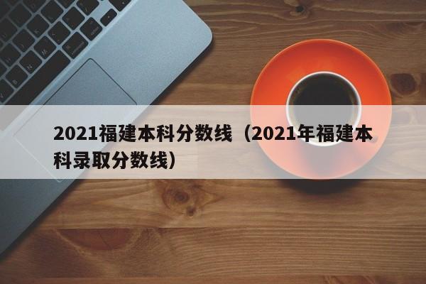 2021福建本科分数线（2021年福建本科录取分数线）