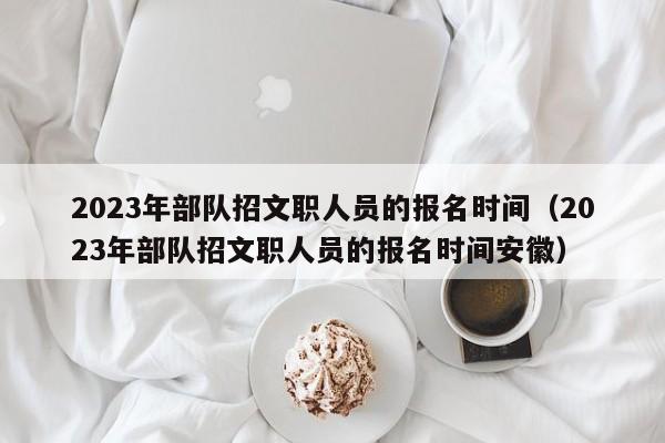 2023年部队招文职人员的报名时间（2023年部队招文职人员的报名时间安徽）