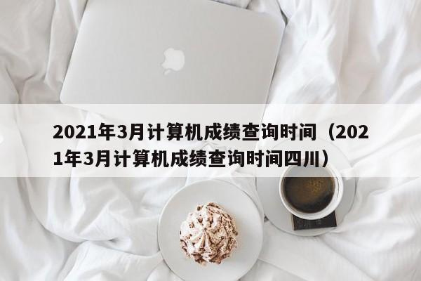 2021年3月计算机成绩查询时间（2021年3月计算机成绩查询时间四川）