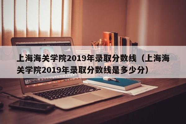 上海海关学院2019年录取分数线（上海海关学院2019年录取分数线是多少分）