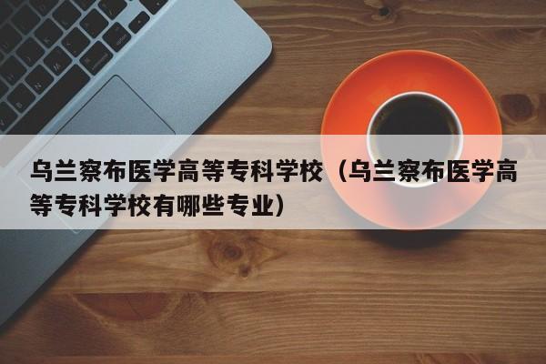 乌兰察布医学高等专科学校（乌兰察布医学高等专科学校有哪些专业）