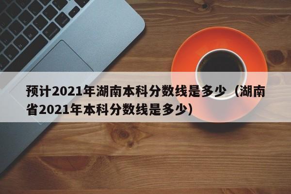 预计2021年湖南本科分数线是多少（湖南省2021年本科分数线是多少）