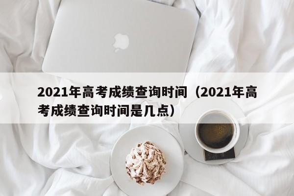 2021年高考成绩查询时间（2021年高考成绩查询时间是几点）