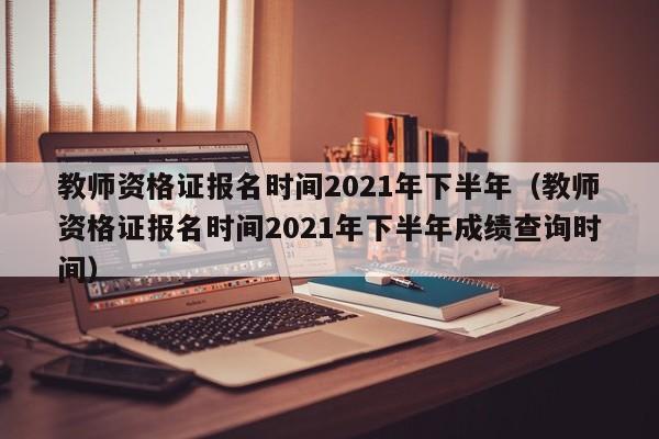 教师资格证报名时间2021年下半年（教师资格证报名时间2021年下半年成绩查询时间）