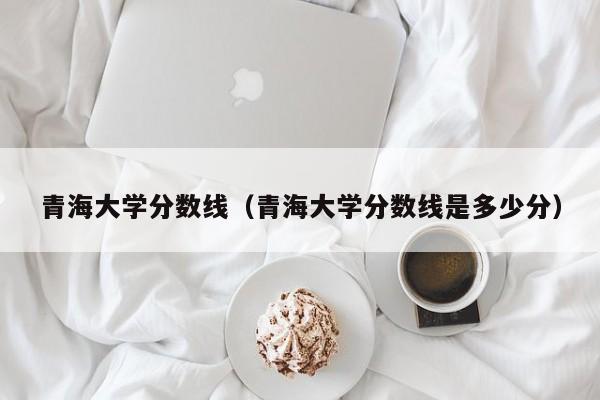 青海大学分数线（青海大学分数线是多少分）