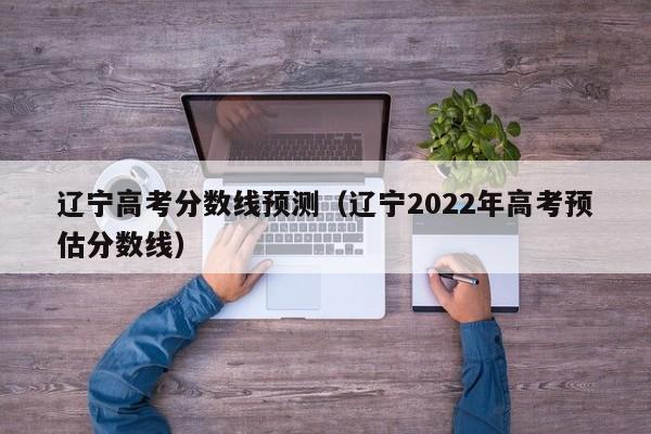 辽宁高考分数线预测（辽宁2022年高考预估分数线）