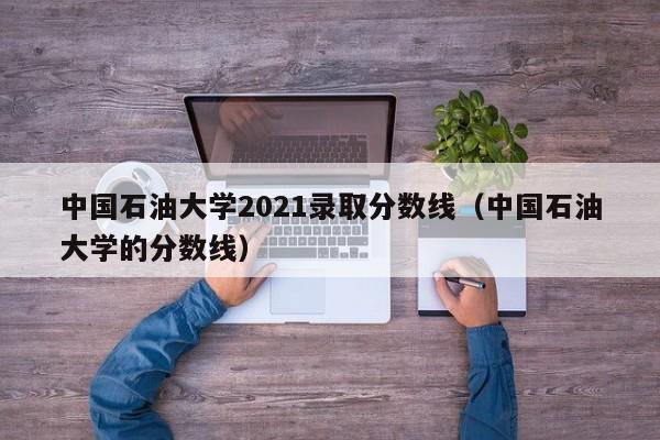 中国石油大学2021录取分数线（中国石油大学的分数线）