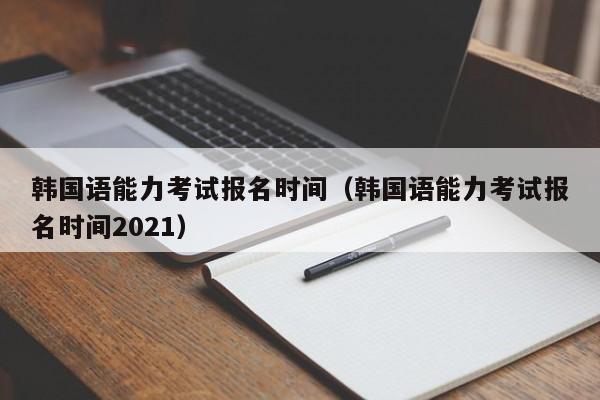 韩国语能力考试报名时间（韩国语能力考试报名时间2021）